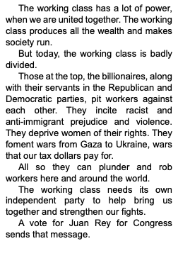 Text Box: The working class has a lot of power, when we are united together. The working class produces all the wealth and makes society run. 
But today, the working class is badly divided. 
Those at the top, the billionaires, along with their servants in the Republican and Democratic parties, pit workers against each other. They incite racist and 
anti-immigrant prejudice and violence. They deprive women of their rights. They foment wars from Gaza to Ukraine, wars that our tax dollars pay for. 
All so they can plunder and rob workers here and around the world. 
The working class needs its own independent party to help bring us together and strengthen our fights. 
A vote for Juan Rey for Congress sends that message.